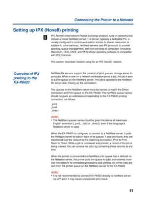 Page 6161 Connecting the Printer to a Network
Setting up IPX (Novell) printing
IPX, Novell’s Internetwork Packet Exchange protocol, runs on networks that 
include a Novell NetWare server. The server, typically a dedicated PC, is 
usually conﬁgured to control workstation access to shared resources. In 
addition to other services, NetWare servers use IPX protocols to provide 
spooling, queue management, and print services to computers (including 
Macintosh, DOS, UNIX, and VAX) whose operating software is...