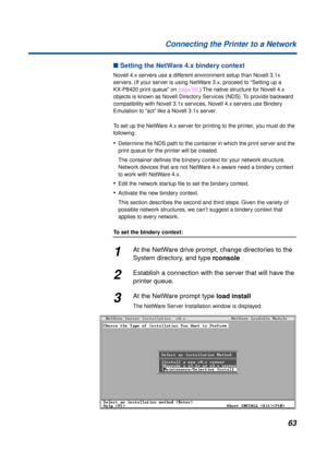 Page 6363 Connecting the Printer to a Network
n Setting the NetWare 4.x bindery context
Novell 4.x servers use a different environment setup than Novell 3.1x 
servers. (If your server is using NetWare 3.x, proceed to “Setting up a 
KX-P8420 print queue” on page 66.) The native structure for Novell 4.x 
objects is known as Novell Directory Services (NDS). To provide backward 
compatibility with Novell 3.1x services, Novell 4.x servers use Bindery 
Emulation to “act” like a Novell 3.1x server.
To set up the...