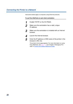 Page 7272
Connecting the Printer to a Network
Instructions below apply to computers using Ethernet protocols.
To use Fiery WebTools on each client workstation:
1Enable TCP/IP on the KX-P8420.
2Make sure the workstation has a valid, unique 
IP address.
3Make sure the workstation is installed with an Internet 
browser.
4Launch the Internet browser.
5Enter the IP address or DNS name of the printer in the 
browser’s URL line.
The printer’s home page appears.
 For more information on using 
Fiery WebTools, see  page...