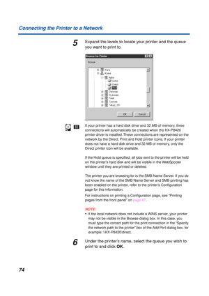 Page 7474 Connecting the Printer to a Network
5Expand the levels to locate your printer and the queue 
you want to print to.
If your printer has a hard disk drive and 32 MB of memory, three 
connections will automatically be created when the KX-P8420 
printer driver is installed. These connections are represented on the 
network by the Direct, Print and Hold printer icons. If your printer 
does not have a hard disk drive and 32 MB of memory, only the 
Direct printer icon will be available.
If the Hold queue is...