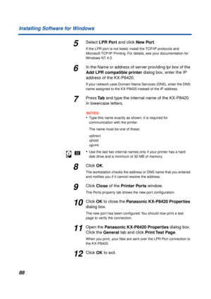 Page 8888 Installing Software for Windows
5Select LPR Port and click New Port.
If the LPR port is not listed, install the TCP/IP protocols and 
Microsoft TCP/IP Printing. For details, see
 your documentation for 
Windows NT 4.0.
6In the Name or address of server providing lpr box of the 
Add LPR compatible printer dialog box, enter the IP 
address of the KX-P8420. 
If your network uses Domain Name Services (DNS), enter the DNS 
name assigned to the KX-P8420 instead of the IP address.
7Press Ta b and type the...