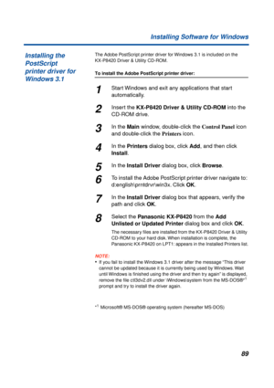 Page 8989 Installing Software for Windows
The Adobe PostScript printer driver for Windows 3.1 is included on the 
KX-P8420 Driver & Utility CD-ROM.
To install the Adobe PostScript printer driver:
1Start Windows and exit any applications that start 
automatically.
2Insert the KX-P8420 Driver & Utility CD-ROM into the 
CD-ROM drive.
3In the Main window, double-click the Control Panel icon 
and double-click the Printers icon.
4In the Printers dialog box, click Add, and then click 
Install.
5In the Install Driver...