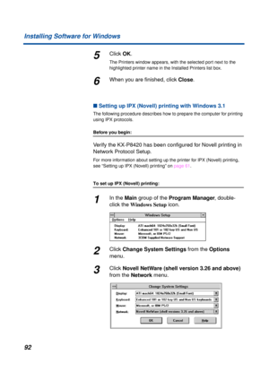 Page 9292 Installing Software for Windows
5Click OK.
The Printers window appears, with the selected port next to the 
highlighted printer name in the Installed Printers list box.
6When you are ﬁnished, click Close.
n Setting up IPX (Novell) printing with Windows 3.1
The following procedure describes how to prepare the computer for printing 
using IPX protocols.
Before you begin:
Verify the KX-P8420 has been conﬁgured for Novell printing in 
Network Protocol Setup.
For more information about setting up the...