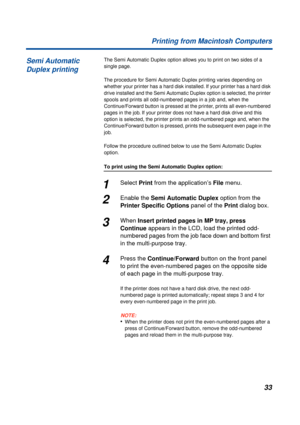 Page 33 
33 Printing from Macintosh Computers 
The Semi Automatic Duplex option allows you to print on two sides of a 
single page.
The procedure for Semi Automatic Duplex printing varies depending on 
whether your printer has a hard disk installed. If your printer has a hard disk 
drive installed and the Semi Automatic Duplex option is selected, the printer 
spools and prints all odd-numbered pages in a job and, when the 
Continue/Forward button is pressed at the printer, prints all even-numbered 
pages in the...