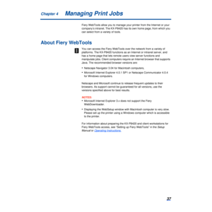 Page 37Chapter 437Managing Print Jobs
Fiery WebTools allow you to manage your printer from the Internet or you\
r 
company’s intranet. The KX-P8420 has its own home page, from which yo\
u 
can select from a variety of tools.
About Fiery WebTools
You can access the Fiery WebTools over the network from a variety of 
platforms. The KX-P8420 functions as an Internet or intranet server, and\
 
has a home page that lets remote users view server functions and 
manipulate jobs. Client computers require an Internet...