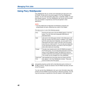 Page 4040 Managing Print Jobs
Using Fiery WebSpooler
Fiery WebSpooler lets you monitor and manipulate print jobs sent to the 
KX-P8420. All jobs sent to the printer appear in the Fiery WebSpooler 
window. You can view information about jobs, or duplicate, delete, or move 
jobs between queues. The Fiery WebSpooler Job Log can also be printed 
from your browser or exported as a text file and opened in other 
applications.
NOTE:
•The Fiery WebTools for Macintosh and Windows computers are 
fundamentally the same;...