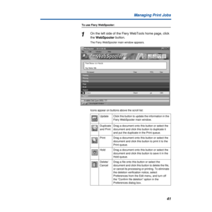 Page 4141 Managing Print Jobs
To use Fiery WebSpooler:
1On the left side of the Fiery WebTools home page, click 
the WebSpooler button.
The Fiery WebSpooler main window appears. 
Icons appear on buttons above the scroll list:
Update Click this button to update the information in the 
Fiery WebSpooler main window.
Duplicate 
and PrintDrag a document onto this button or select the 
document and click this button to duplicate it 
and put the duplicate in the Print queue.
Print Drag a document onto this button or...