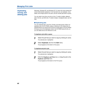 Page 4444 Managing Print Jobs
Macintosh, Windows 95, and Windows NT 4.0 users who have entered the 
correct Administrator password, if one has been set, can duplicate, move, 
delete, and configure jobs for all users, and can reorder jobs within a queue. 
You can select more than one job at a time. To select multiple, adjacent 
jobs in the list, use Shift-click. To select multiple, nonadjacent jobs, use Ctrl-
click. 
n Duplicating jobs
You can duplicate jobs in the Print, Printed, and Hold queues. When you...