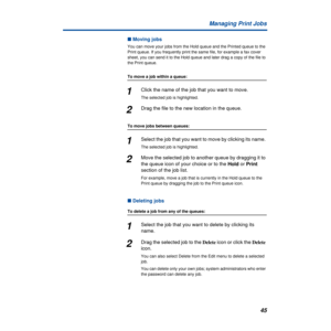 Page 4545 Managing Print Jobs
n Moving jobs
You can move your jobs from the Hold queue and the Printed queue to the 
Print queue. If you frequently print the same file, for example a fax cover 
sheet, you can send it to the Hold queue and later drag a copy of the file to 
the Print queue.
To move a job within a queue:
1Click the name of the job that you want to move. 
The selected job is highlighted.
2Drag the file to the new location in the queue.
To move jobs between queues:
1Select the job that you want to...