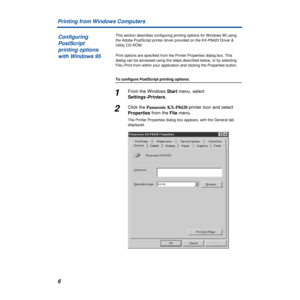 Page 6 
6 Printing from Windows Computers  This section describes configuring printing options for Windows 95 using 
the Adobe PostScript printer driver provided on the KX-P8420 Driver & 
Utility CD-ROM. 
Print options are specified from the Printer Properties dialog box. This 
dialog can be accessed using the steps described below, or by selecting 
File > Print from within your application and clicking the Properties button.  To configure PostScript printing options:  1  From the Windows
   Start
   menu,...