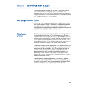 Page 53Chapter 5
53Working with Color
This chapter introduces concepts that are basic to color theory. You will 
encounter some of these concepts (such as hue, saturation, and 
brightness) when you work with color in applications; others provide useful 
background information. 
Color is a complex topic, so consider this a starting 
point for experimentation and further research.
The properties of color
What we call “color” is really a perceptual ability unique to humans and a 
small number of animal species....