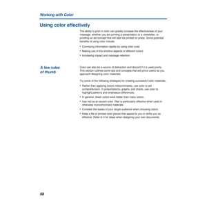 Page 58Working with Color
58
Using color effectively
The ability to print in color can greatly increase the effectiveness of your 
message, whether you are printing a presentation or a newsletter, or 
proofing an ad concept that will later be printed on press. Some potential 
benefits of using color include:
•Conveying information rapidly by using color cues
•Making use of the emotive aspects of different colors
•Increasing impact and message retention 
Color can also be a source of distraction and discord if...