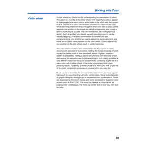 Page 5959 Working with Color
A color wheel is a helpful tool for understanding the interrelation of colors. 
The colors on one side of the color wheel, from magenta to yellow, appear 
to most people to be warm colors, while those on the other side, from green 
to blue, appear to be cool. The distance between two colors on the color 
wheel can help predict how they will appear when seen side by side. Colors 
opposite one another on the wheel are called complements, and create a 
striking contrast side by side....