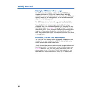 Page 68Working with Color
68
n Using the CMYK color reference page
The CMYK color reference page, included with your KX-P8420 user 
software, let you see how various cyan, magenta, yellow, and black 
combinations look when printed on your print device. Using the CMYK color 
reference pages, you can easily determine the CMYK values to specify to 
obtain the printed colors you want. 
The CMYK color reference file is an 11-page, letter-size PostScript file.
To use the CMYK color reference pages, download the file...