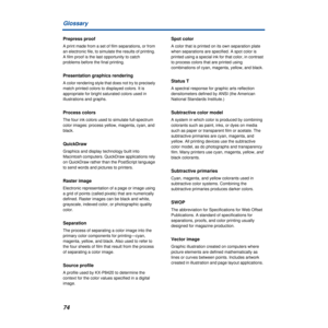 Page 7474 Glossary
Prepress proof
A print made from a set of film separations, or from 
an electronic file, to simulate the results of printing. 
A film proof is the last opportunity to catch 
problems before the final printing.
Presentation graphics rendering
A color rendering style that does not try to precisely 
match printed colors to displayed colors. It is 
appropriate for bright saturated colors used in 
illustrations and graphs.
Process colors
The four ink colors used to simulate full-spectrum 
color...
