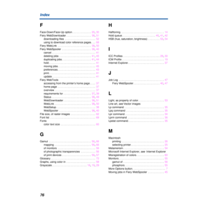 Page 7676 Index
F
Face-Down/Face-Up option . . . . . . . . . . . . .  20, 30
Fiery WebDownloader . . . . . . . . . . . . . . . . .  38, 51
downloading files  . . . . . . . . . . . . . . . . . . . . .  52
using to download color reference pages . . .  68
Fiery WebLink  . . . . . . . . . . . . . . . . . . . . . . .  38, 50
Fiery WebSpooler  . . . . . . . . . . . . . . . . . . . .  38, 40
cancel . . . . . . . . . . . . . . . . . . . . . . . . . . . . . .  41
deleting jobs . . . . . . . . . . . . . . . . . . . . ....