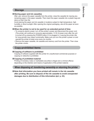Page 11Before Use
11
Storage
„ Storing paper and ink cassettes
After use, remove the paper cassette from the printer, close the cassette lid, leaving any 
remaining paper in the paper cassette. Then insert the paper cassette into a plastic bag and 
store so that it lies flat.
Avoid placing the paper and ink cassette in locations subject to high temperature, high 
humidity or direct sunlight. After opening the original packaging, use all the paper as soon 
as possible.
„ When the printer is not to be used for an...