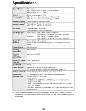 Page 104104
Specifications
Power SourceAC adaptor
Input voltage: 100 V to 240 V AC ±10% 50/60 Hz
Rated output: 24 V DC, 1.8 A
Power
ConsumptionDuring printing: Approx. 70 W
When the power lamp is lit in green: Approx. 6 W
When the power lamp is lit in red: Approx. 1.5 W
Printing SystemDye-Sublimation Thermal Transfer
Printing Speed
1Postcard size:  Approx. 65 sec./sheet
Wide size:  Approx. 75 sec./sheet
Ink SheetCassette System (exclusive)
(yellow, magenta, cyan and overcoat)
Printing PaperPostcard size:  3.98Ž...