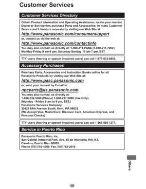 Page 109109
Others
Customer Services
Customer Services Directory
Obtain Product Information and Operating Assistance; locate your nearest 
Dealer or Servicenter; purchase Parts and Accessories; or make Customer 
Service and Literature requests by visiting our Web Site at: 
http://www.panasonic.com/consumersupport
or, contact us via the web at: 
http://www.panasonic.com/contactinfo
You may also contact us directly at: 1-800-211-PANA (1-800-211-7262),
Monday-Friday 9 am-9 pm; Saturday-Sunday 10 am-7 pm, EST.
TTY...