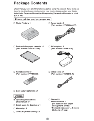 Page 1212
  Power cord x 1
(Part number: PFJA02A007Z)
  AC adaptor x 1
(Part number: PFAP1016)
  Video cable x 1
(Part number: VJA0815-A)
 Starter kit
• Ink cassette x 1
(for postcard size paper,
enough for 5 prints)
• Postcard size paper ... 5 sheets 
(5 sheets x 1 bag)   Photo Printer x 1
  Postcard size paper cassette x 1
(Part number: PFZCPX1EX)
  Remote control x 1
(Part number: PFRM0002)
  Coin battery (CR2025) x 1
Others
 Operating  Instructions
(this manual) x 1
  Quick guide (in Spanish) x 1
  Warranty...