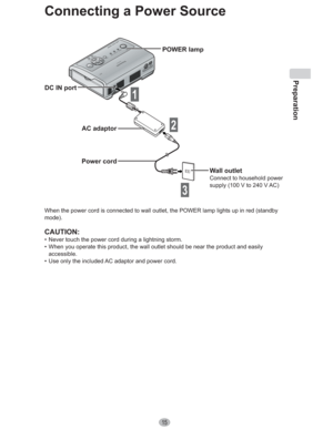 Page 15Preparation
15
Connecting a Power Source
DC IN port
AC adaptor
Power cord
1
POWER lamp
Wall outlet
Connect to household power 
supply (100 V to 240 V AC)
When the power cord is connected to wall outlet, the POWER lamp lights up in red (standby 
mode).
CAUTION:
•  Never touch the power cord during a lightning storm.
•  When you operate this product, the wall outlet should be near the product and easily 
accessible.
•  Use only the included AC adaptor and power cord.
2
3 