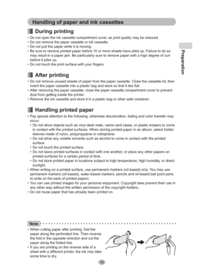 Page 19Preparation
19
Note
•  When cutting paper after printing, fold the 
paper along the perforated line. Then reverse 
the fold in the opposite direction and cut the 
paper along the folded line.
•  If you are printing on the reverse side of a 
sheet with a different printer, the ink may take 
some time to dry.
Handling of paper and ink cassettes
 During printing
•  Do not open the ink cassette compartment cover, as print quality may be reduced.
•  Do not remove the paper cassette or ink cassette.
•  Do not...