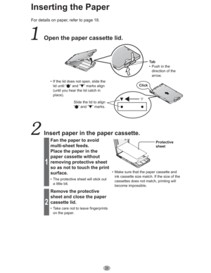 Page 2020
Inserting the Paper
For details on paper, refer to page 18.
  Open the paper cassette lid.
Ta b
•  Push in the 
direction of the 
arrow.
•  If the lid does not open, slide the 
lid until “
” and “ ” marks align 
(until you hear the lid catch in 
place).
Slide the lid to align 
“ ” and “ ” marks.Click
  Insert paper in the paper cassette.
1
Fan the paper to avoid 
multi-sheet feeds.
Place the paper in the 
paper cassette without 
removing protective sheet 
so as not to touch the print 
surface.
•  The...