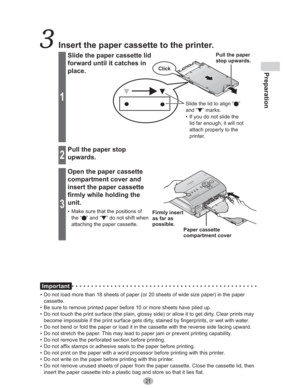 Page 21Preparation
21
Important
•  Do not load more than 18 sheets of paper (or 20 sheets of wide size paper) in the paper 
cassette.
•  Be sure to remove printed paper before 10 or more sheets have piled up.
•  Do not touch the print surface (the plain, glossy side) or allow it to get dirty. Clear prints may 
become impossible if the print surface gets dirty, stained by fingerprints, or wet with water.
•  Do not bend or fold the paper or load it in the cassette with the reverse side facing upward.
•  Do not...