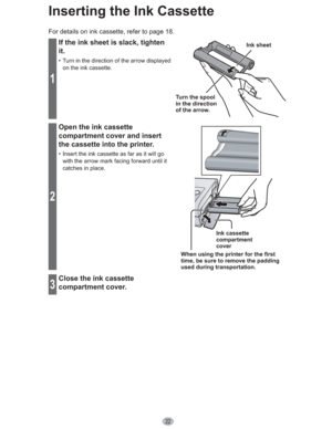 Page 2222
Inserting the Ink Cassette
For details on ink cassette, refer to page 18.
1
If the ink sheet is slack, tighten 
it.
•  Turn in the direction of the arrow displayed 
on the ink cassette.
Turn the spool 
in the direction 
of the arrow.Ink sheet
2
Open the ink cassette 
compartment cover and insert 
the cassette into the printer.
•  Insert the ink cassette as far as it will go 
with the arrow mark facing forward until it 
catches in place.
Ink cassette 
compartment
cover
When using the printer for the...