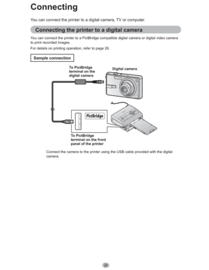 Page 2424
You can connect the printer to a digital camera, TV or computer.
Connecting the printer to a digital camera
You can connect the printer to a PictBridge compatible digital camera or digital video camera 
to print recorded images.
For details on printing operation, refer to page 26.
Sample connection
Connecting
Digital camera
To PictBridge 
terminal on the front 
panel of the printer To PictBridge 
terminal on the 
digital camera
Connect the camera to the printer using the USB cable provided with the...