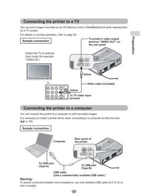 Page 25Preparation
25
Connecting the printer to a TV
You can print images recorded on an SD Memory Card or MultiMediaCard while viewing them 
on a TV screen.
For details on printing operation, refer to page 28.
To printer’s video output 
terminal “VIDEO OUT” on 
the rear panel
To TV video input 
terminal Switch the TV to external 
input mode (for example, 
“VIDEO IN”).
Video cable (included)
Yellow
Yellow
Sample connection
Connecting the printer to a computer
You can connect the printer to a computer to print...