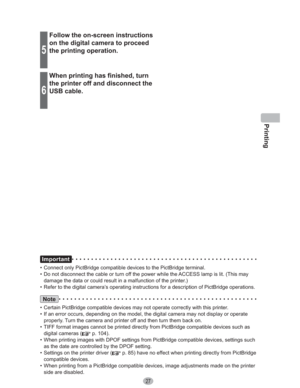 Page 27Printing
27
Important
•  Connect only PictBridge compatible devices to the PictBridge terminal.
•  Do not disconnect the cable or turn off the power while the ACCESS lamp is lit. (This may 
damage the data or could result in a malfunction of the printer.)
•  Refer to the digital camera’s operating instructions for a description of PictBridge operations. 
Note
•  Certain PictBridge compatible devices may not operate correctly with this printer.
•  If an error occurs, depending on the model, the digital...
