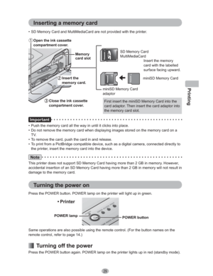 Page 29Printing
29
 Open the ink cassette 
compartment cover.
Insert the memory 
card with the labelled 
surface facing upward. SD Memory Card
MultiMediaCard
miniSD Memory Card 
adaptor
miniSD Memory Card
First insert the miniSD Memory Card into the 
card adaptor. Then insert the card adaptor into 
the memory card slot. •  SD Memory Card and MultiMediaCard are not provided with the printer. 
Important
•  Push the memory card all the way in until it clicks into place.
•  Do not remove the memory card when...