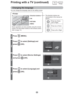 Page 3030
Printing with a TV (continued)
You can change the language used for the setting screen.
Same operations are also possible using the remote 
control. (For the button names on the remote control, 
refer to page 14.)
• Printer
•  The direction buttons are 
represented in this manual as 
follows.
Press Up, Down, 
Left or Right.
Press Up or Down.
Press Left or Right.
MENU Direction buttons
OK
RETURN
1Press (MENU).
2
Press to select [Settings] and 
press
 (OK).
3
Press to select [Device Settings] 
and press...