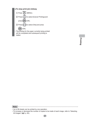 Page 37Printing
37
” To stop print job midway
 Press  (MENU).
 Press  to select [Cancel Printing] and 
press
 (OK).
 Press  to select [Yes] and press 
 (OK).
•  The printing for the paper currently being printed 
will be completed and subsequent printing is 
halted.
Note
•  Up to 99 sheets can be printed by one operation.
•  To increase or decrease the number of copies to be made of each image, refer to “Selecting 
All Images” (
 p. 60). 