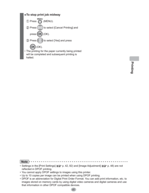Page 41Printing
41
” To stop print job midway
 Press  (MENU).
 Press  to select [Cancel Printing] and 
press
 (OK).
 Press  to select [Yes] and press 
 (OK).
•  The printing for the paper currently being printed 
will be completed and subsequent printing is 
halted.
Note
•  Settings in the [Print Settings] ( p. 42, 82) and [Image Adjustment] ( p. 48) are not 
reflected in DPOF printing.
•  You cannot apply DPOF settings to images using this printer.
•  Up to 10 copies per image can be printed when using DPOF...