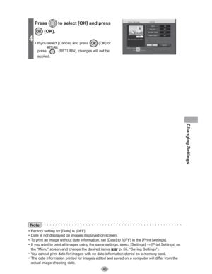 Page 43Changing Settings
43
Note
•  Factory setting for [Date] is [OFF].
•  Date is not displayed on images displayed on screen.
•  To print an image without date information, set [Date] to [OFF] in the [Print Settings].
•  If you want to print all images using the same settings, select [Settings] : [Print Settings] on 
the “Menu” screen and change the desired items (
 p. 55, “Saving Settings”).
•  You cannot print date for images with no date information stored on a memory card.
•  The date information...