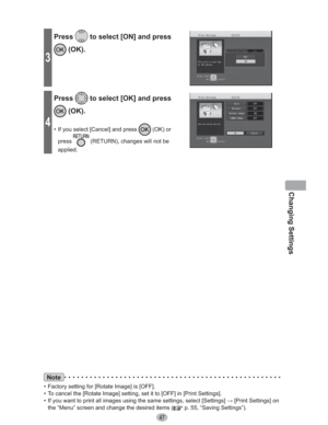 Page 47Changing Settings
47
Note
•  Factory setting for [Rotate Image] is [OFF].
•  To cancel the [Rotate Image] setting, set it to [OFF] in [Print Settings].
•  If you want to print all images using the same settings, select [Settings] : [Print Settings] on 
the “Menu” screen and change the desired items (
 p. 55, “Saving Settings”).
3
Press to select [ON] and press 
 (OK).
4
Press to select [OK] and press 
 (OK).
•  If you select [Cancel] and press  (OK) or 
press
 (RETURN), changes will not be 
applied. 