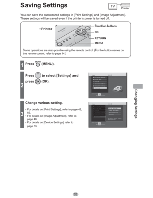 Page 55Changing Settings
55
Saving Settings
You can save the customized settings in [Print Settings] and [Image Adjustment]. 
These settings will be saved even if the printer’s power is turned off.
Same operations are also possible using the remote control. (For the button names on 
the remote control, refer to page 14.)
• Printer
MENU Direction buttons
OK
RETURN
1Press (MENU).
2
Press to select [Settings] and 
press
 (OK).
3
Change various setting.
•  For details on [Print Settings], refer to page 42, 
82.
•...
