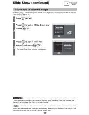 Page 6464
Slide Show (continued)
Slide show of selected images
To display only a selected images in a slide show, first select the images from the “Summary 
View” display (
 p. 33).
1Press (MENU).
2
Press to select [Slide Show] and 
press
 (OK).
3
Press to select [Selected 
Images] and press 
 (OK).
•  The slide show of the selected images start.
Important
Do not remove the memory card while an image is being displayed. This may damage the 
memory card or render the memory card inoperable.
Note
It may take some...