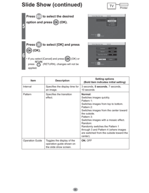 Page 6666
Slide Show (continued)
5
Press to select the desired 
option and press 
 (OK).
6
Press to select [OK] and press 
 (OK).
•  If you select [Cancel] and press  (OK) or 
press
 (RETURN), changes will not be 
applied.
Item DescriptionSetting options
(Bold item indicates initial setting)
Interval Specifies the display time for 
an image.3 seconds, 5 seconds, 7 seconds, 
10 seconds
Pattern Specifies the transition 
effect.Normal:
Switches images quickly.
Pattern 1:
Switches images from top to bottom.
Pattern...