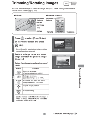 Page 6767
Advanced Operations
Trimming/Rotating Images
You can reduce/enlarge or rotate an image and print. These settings are available 
on the “Print” screen (
 p. 32).
• Printer
MENU Direction
buttons
OK RETURN PRINT
• Remote  control
ROTATE TRIMMING Direction
buttons
1
Press to select [Zoom/Rotate] 
on the “Print” screen and press 
 (OK).
•  [Zoom/Rotate] is not displayed when multiple 
images have been selected.
2
Reduce, enlarge, rotate and move 
image to match the printout image 
displayed.
Button...