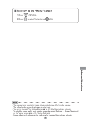 Page 7575
Advanced Operations
Note
•  The preview is not exact print image. Actual printouts may differ from the preview.
•  The yellow border surrounding images is not printed.
•  You cannot change [Print Settings] items (
 p. 42, 82) while creating a calendar.
•  To adjust the image quality while creating a calendar, select [Settings] : [Image Adjustment] 
on the “Menu” screen (
 p. 55, “Saving Settings”).
•  [Image Adjustment] settings can be made only for images while creating a calendar.
 To return to the...
