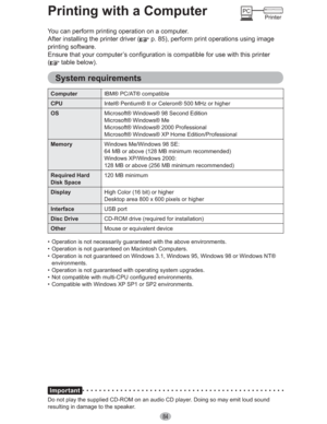 Page 8484
Printing with a Computer
You can perform printing operation on a computer.
After installing the printer driver (
 p. 85), perform print operations using image 
printing software.
Ensure that your computer’s configuration is compatible for use with this printer 
(
 table below).
System requirements
ComputerIBM® PC/AT® compatible
CPUIntel® Pentium® II or Celeron® 500 MHz or higher
OSMicrosoft® Windows® 98 Second Edition
Microsoft® Windows® Me
Microsoft® Windows® 2000 Professional
Microsoft® Windows® XP...