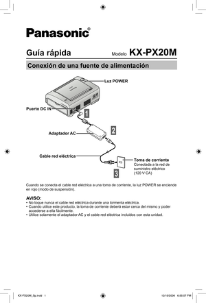 Page 1Guía rápidaModelo KX-PX20M
Conexión de una fuente de alimentación
Puerto DC IN
Adaptador AC
Cable red eléctrica
1
Luz POWER
Toma de corrienteConectada a la red de 
suministro eléctrico 
(120 V CA)
Cuando se conecta el cable red eléctrica a una toma de corriente, la luz POWER se enciende 
en rojo (modo de suspensión).
AVISO:•  No toque nunca el cable red eléctrica durante una tormenta eléctrica.
•  Cuando utilice este producto, la toma de corriente deberá estar cerca del mismo y poder 
accederse a ella...