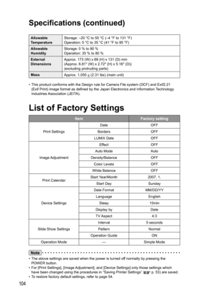 Page 104104
Note
•  The above settings are saved when the power is turned off normally by pressing the 
POWER button.
•  For [Print Settings], [Image Adjustment], and [Device Settings] only those settings which 
have been changed using the procedures in “Saving Printer Settings” (
 p. 53) are saved.
•  To restore factory default settings, refer to page 54.
Allowable 
TemperatureStorage: –20 °C to 55 °C (–4 °F to 131 °F)
Operation: 5 °C to 35 °C (41 °F to 95 °F)
Allowable 
HumidityStorage: 0 % to 90 %
Operation:...