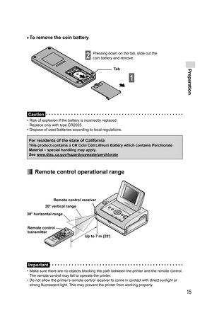 Page 15Preparation
15
• To remove the coin battery
Ta b Pressing down on the tab, slide out the 
coin battery and remove.
1
2
Caution
•  Risk of explosion if the battery is incorrectly replaced.
Replace only with type CR2025.
•  Dispose of used batteries according to local regulations.
  Remote control operational range
Remote control receiver
20° vertical range
30° horizontal range
Remote control 
transmitter
Up to 7 m (23′)
Important
•  Make sure there are no objects blocking the path between the printer and...