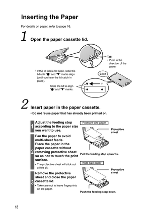 Page 1818
Inserting the Paper
For details on paper, refer to page 16.
  Open the  paper cassette lid.
Ta b
•  Push in the 
direction of the 
arrow.
•  If the lid does not open, slide the 
lid until “
” and “ ” marks align 
(until you hear the lid catch in 
place).
Slide the lid to align 
“ ” and “ ” marks.Click
  Insert paper in the paper cassette.
• Do not reuse paper that has already been printed on.
1
Adjust the feeding stop 
according to the paper size 
you want to use.Postcard size paper
  Protective...