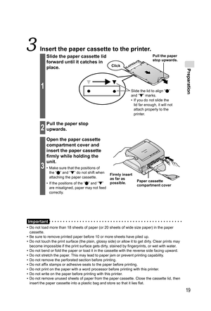 Page 19Preparation
19
Important
•  Do not load more than 18 sheets of paper (or 20 sheets of wide size paper) in the paper 
cassette.
•  Be sure to remove printed paper before 10 or more sheets have piled up.
•  Do not touch the print surface (the plain, glossy side) or allow it to get dirty. Clear prints may 
become impossible if the print surface gets dirty, stained by fingerprints, or wet with water.
•  Do not bend or fold the paper or load it in the cassette with the reverse side facing upward.
•  Do not...