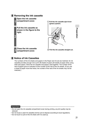 Page 21Preparation
21
  Removing the ink cassette
1
Open the ink cassette 
compartment cover.
2
Pull the ink cassette as 
shown in the figure to the 
right.
3
Close the ink cassette 
compartment cover.
  Notice of Ink Cassettes
The numbers of the ink sheets and papers in the Paper and Ink set are matched. An ink 
cassette provides enough ink to print 36 sheets of paper (20 sheets of paper when using 
wide size paper). Store the ink cassette and papers used together. The number of the 
rest of papers give an...